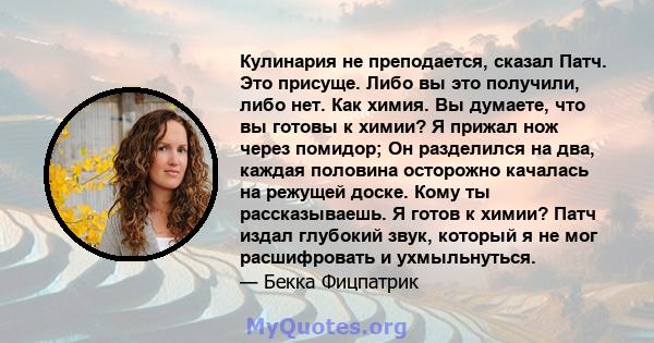 Кулинария не преподается, сказал Патч. Это присуще. Либо вы это получили, либо нет. Как химия. Вы думаете, что вы готовы к химии? Я прижал нож через помидор; Он разделился на два, каждая половина осторожно качалась на