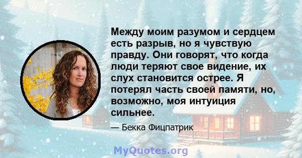 Между моим разумом и сердцем есть разрыв, но я чувствую правду. Они говорят, что когда люди теряют свое видение, их слух становится острее. Я потерял часть своей памяти, но, возможно, моя интуиция сильнее.