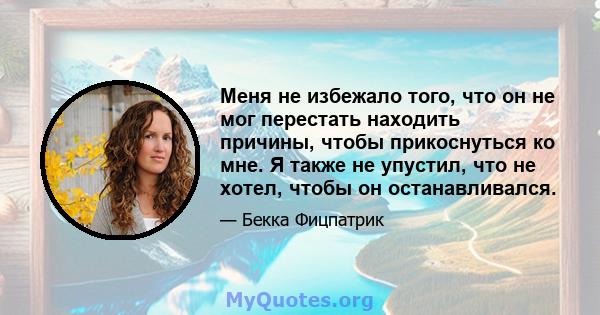 Меня не избежало того, что он не мог перестать находить причины, чтобы прикоснуться ко мне. Я также не упустил, что не хотел, чтобы он останавливался.