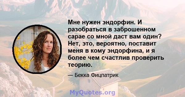 Мне нужен эндорфин. И разобраться в заброшенном сарае со мной даст вам один? Нет, это, вероятно, поставит меня в кому эндорфина, и я более чем счастлив проверить теорию.