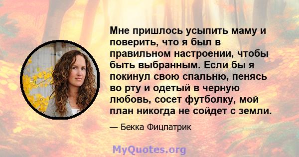 Мне пришлось усыпить маму и поверить, что я был в правильном настроении, чтобы быть выбранным. Если бы я покинул свою спальню, пенясь во рту и одетый в черную любовь, сосет футболку, мой план никогда не сойдет с земли.