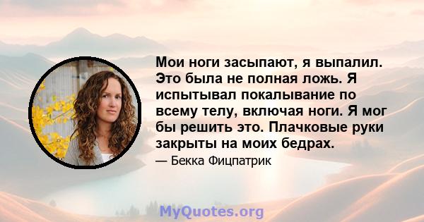 Мои ноги засыпают, я выпалил. Это была не полная ложь. Я испытывал покалывание по всему телу, включая ноги. Я мог бы решить это. Плачковые руки закрыты на моих бедрах.