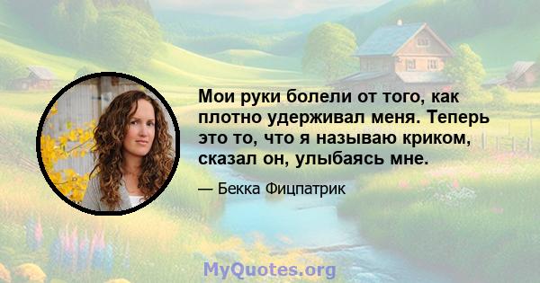 Мои руки болели от того, как плотно удерживал меня. Теперь это то, что я называю криком, сказал он, улыбаясь мне.