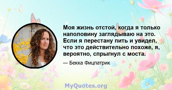 Моя жизнь отстой, когда я только наполовину заглядываю на это. Если я перестану пить и увидел, что это действительно похоже, я, вероятно, спрыгнул с моста.