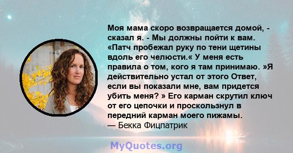 Моя мама скоро возвращается домой, - сказал я. - Мы должны пойти к вам. «Патч пробежал руку по тени щетины вдоль его челюсти.« У меня есть правила о том, кого я там принимаю. »Я действительно устал от этого Ответ, если