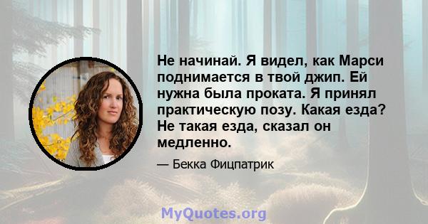 Не начинай. Я видел, как Марси поднимается в твой джип. Ей нужна была проката. Я принял практическую позу. Какая езда? Не такая езда, сказал он медленно.