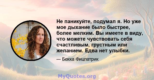 Не паникуйте, подумал я. Но уже мое дыхание было быстрее, более мелким. Вы имеете в виду, что можете чувствовать себя счастливым, грустным или желанием. Едва нет улыбки.