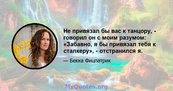 Не привязал бы вас к танцору, - говорил он с моим разумом: «Забавно, я бы привязал тебя к сталкеру», - отстранился я.