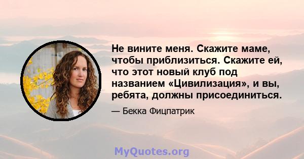 Не вините меня. Скажите маме, чтобы приблизиться. Скажите ей, что этот новый клуб под названием «Цивилизация», и вы, ребята, должны присоединиться.