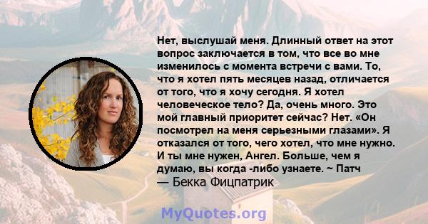 Нет, выслушай меня. Длинный ответ на этот вопрос заключается в том, что все во мне изменилось с момента встречи с вами. То, что я хотел пять месяцев назад, отличается от того, что я хочу сегодня. Я хотел человеческое