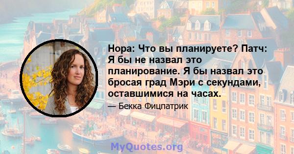 Нора: Что вы планируете? Патч: Я бы не назвал это планирование. Я бы назвал это бросая град Мэри с секундами, оставшимися на часах.