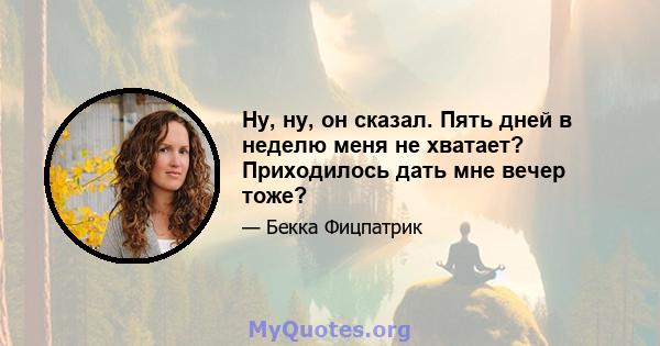 Ну, ну, он сказал. Пять дней в неделю меня не хватает? Приходилось дать мне вечер тоже?