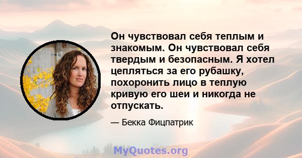 Он чувствовал себя теплым и знакомым. Он чувствовал себя твердым и безопасным. Я хотел цепляться за его рубашку, похоронить лицо в теплую кривую его шеи и никогда не отпускать.