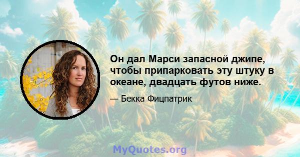 Он дал Марси запасной джипе, чтобы припарковать эту штуку в океане, двадцать футов ниже.