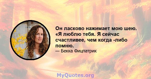 Он ласково нажимает мою шею. «Я люблю тебя. Я сейчас счастливее, чем когда -либо помню.