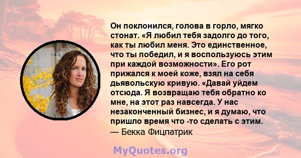 Он поклонился, голова в горло, мягко стонат. «Я любил тебя задолго до того, как ты любил меня. Это единственное, что ты победил, и я воспользуюсь этим при каждой возможности». Его рот прижался к моей коже, взял на себя