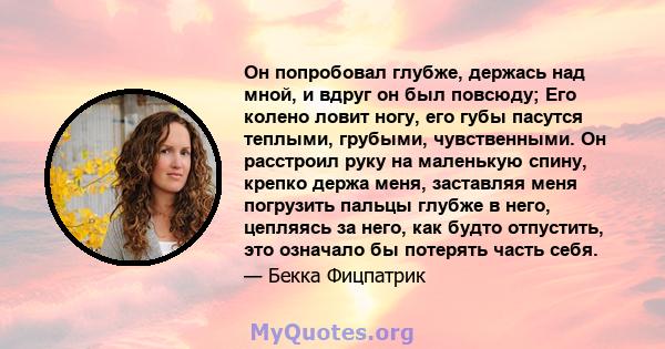 Он попробовал глубже, держась над мной, и вдруг он был повсюду; Его колено ловит ногу, его губы пасутся теплыми, грубыми, чувственными. Он расстроил руку на маленькую спину, крепко держа меня, заставляя меня погрузить