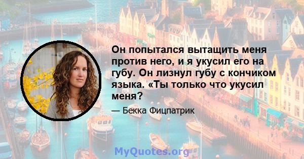 Он попытался вытащить меня против него, и я укусил его на губу. Он лизнул губу с кончиком языка. «Ты только что укусил меня?