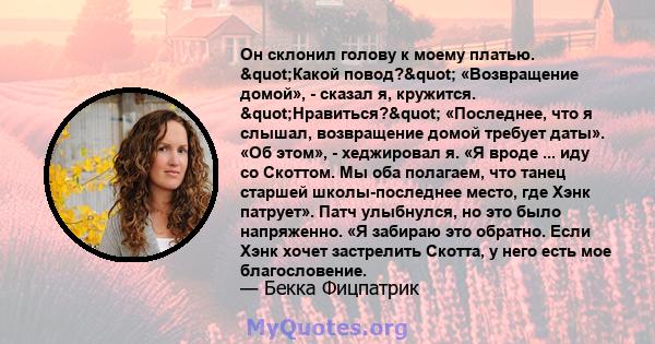 Он склонил голову к моему платью. "Какой повод?" «Возвращение домой», - сказал я, кружится. "Нравиться?" «Последнее, что я слышал, возвращение домой требует даты». «Об этом», - хеджировал я. «Я вроде 