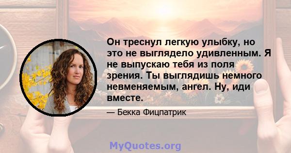 Он треснул легкую улыбку, но это не выглядело удивленным. Я не выпускаю тебя из поля зрения. Ты выглядишь немного невменяемым, ангел. Ну, иди вместе.