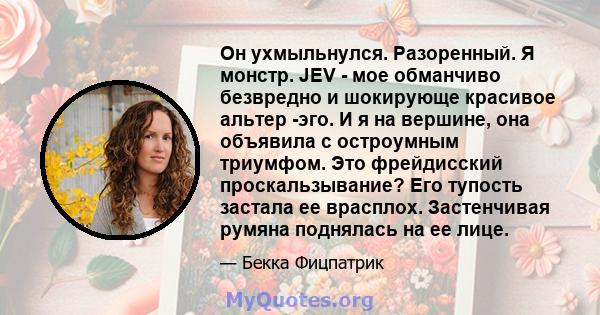 Он ухмыльнулся. Разоренный. Я монстр. JEV - мое обманчиво безвредно и шокирующе красивое альтер -эго. И я на вершине, она объявила с остроумным триумфом. Это фрейдисский проскальзывание? Его тупость застала ее врасплох. 