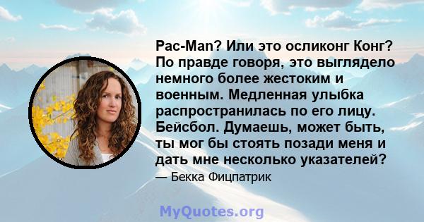 Pac-Man? Или это осликонг Конг? По правде говоря, это выглядело немного более жестоким и военным. Медленная улыбка распространилась по его лицу. Бейсбол. Думаешь, может быть, ты мог бы стоять позади меня и дать мне