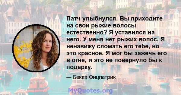 Патч улыбнулся. Вы приходите на свои рыжие волосы естественно? Я уставился на него. У меня нет рыжих волос. Я ненавижу сломать его тебе, но это красное. Я мог бы зажечь его в огне, и это не повернуло бы к подарку.