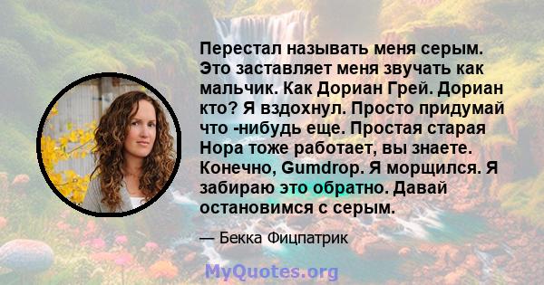 Перестал называть меня серым. Это заставляет меня звучать как мальчик. Как Дориан Грей. Дориан кто? Я вздохнул. Просто придумай что -нибудь еще. Простая старая Нора тоже работает, вы знаете. Конечно, Gumdrop. Я