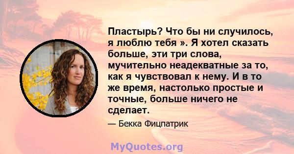 Пластырь? Что бы ни случилось, я люблю тебя ». Я хотел сказать больше, эти три слова, мучительно неадекватные за то, как я чувствовал к нему. И в то же время, настолько простые и точные, больше ничего не сделает.