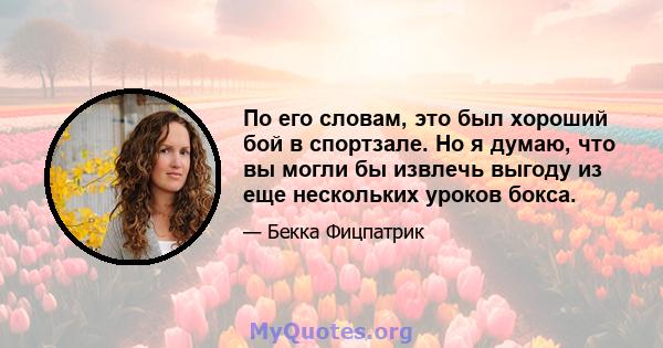 По его словам, это был хороший бой в спортзале. Но я думаю, что вы могли бы извлечь выгоду из еще нескольких уроков бокса.