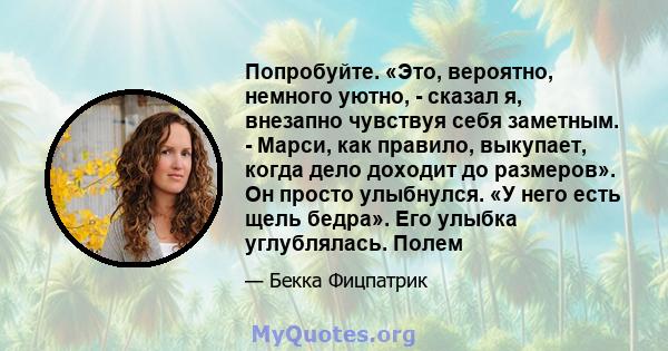 Попробуйте. «Это, вероятно, немного уютно, - сказал я, внезапно чувствуя себя заметным. - Марси, как правило, выкупает, когда дело доходит до размеров». Он просто улыбнулся. «У него есть щель бедра». Его улыбка