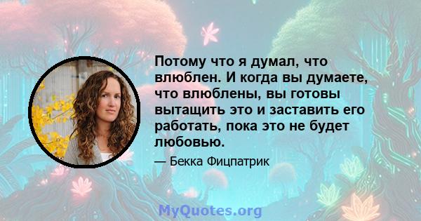 Потому что я думал, что влюблен. И когда вы думаете, что влюблены, вы готовы вытащить это и заставить его работать, пока это не будет любовью.