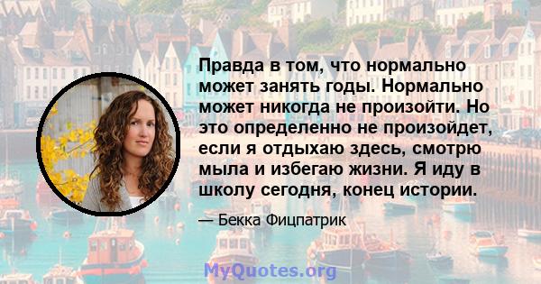 Правда в том, что нормально может занять годы. Нормально может никогда не произойти. Но это определенно не произойдет, если я отдыхаю здесь, смотрю мыла и избегаю жизни. Я иду в школу сегодня, конец истории.