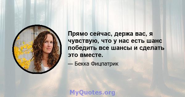 Прямо сейчас, держа вас, я чувствую, что у нас есть шанс победить все шансы и сделать это вместе.