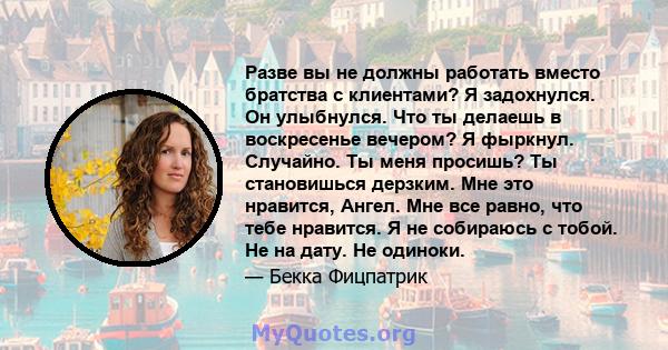 Разве вы не должны работать вместо братства с клиентами? Я задохнулся. Он улыбнулся. Что ты делаешь в воскресенье вечером? Я фыркнул. Случайно. Ты меня просишь? Ты становишься дерзким. Мне это нравится, Ангел. Мне все