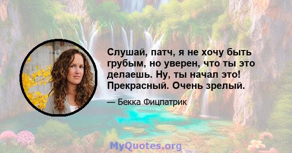 Слушай, патч, я не хочу быть грубым, но уверен, что ты это делаешь. Ну, ты начал это! Прекрасный. Очень зрелый.