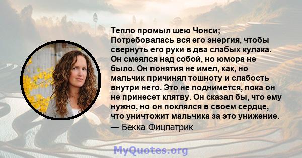 Тепло промыл шею Чонси; Потребовалась вся его энергия, чтобы свернуть его руки в два слабых кулака. Он смеялся над собой, но юмора не было. Он понятия не имел, как, но мальчик причинял тошноту и слабость внутри него.