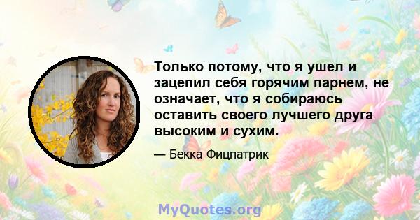 Только потому, что я ушел и зацепил себя горячим парнем, не означает, что я собираюсь оставить своего лучшего друга высоким и сухим.