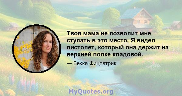 Твоя мама не позволит мне ступать в это место. Я видел пистолет, который она держит на верхней полке кладовой.