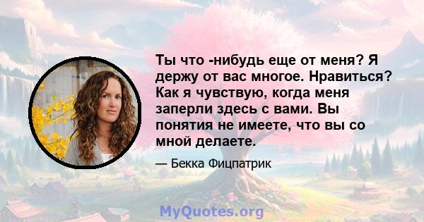 Ты что -нибудь еще от меня? Я держу от вас многое. Нравиться? Как я чувствую, когда меня заперли здесь с вами. Вы понятия не имеете, что вы со мной делаете.