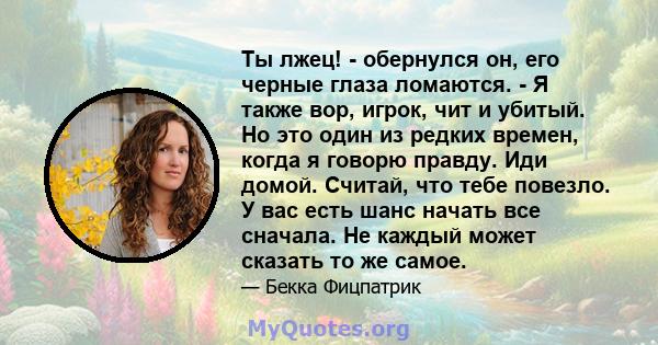 Ты лжец! - обернулся он, его черные глаза ломаются. - Я также вор, игрок, чит и убитый. Но это один из редких времен, когда я говорю правду. Иди домой. Считай, что тебе повезло. У вас есть шанс начать все сначала. Не