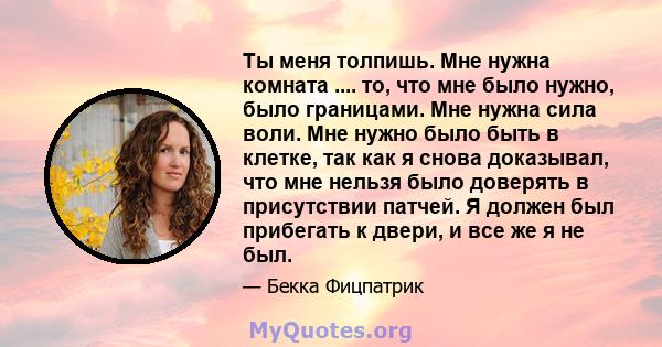 Ты меня толпишь. Мне нужна комната .... то, что мне было нужно, было границами. Мне нужна сила воли. Мне нужно было быть в клетке, так как я снова доказывал, что мне нельзя было доверять в присутствии патчей. Я должен