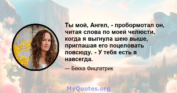 Ты мой, Ангел, - пробормотал он, читая слова по моей челюсти, когда я выгнула шею выше, приглашая его поцеловать повсюду. - У тебя есть я навсегда.