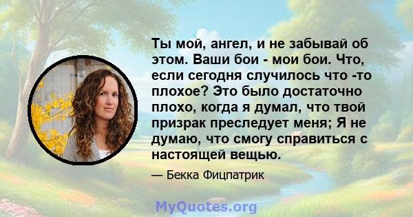 Ты мой, ангел, и не забывай об этом. Ваши бои - мои бои. Что, если сегодня случилось что -то плохое? Это было достаточно плохо, когда я думал, что твой призрак преследует меня; Я не думаю, что смогу справиться с