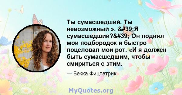 Ты сумасшедший. Ты невозможный ». 'Я сумасшедший?' Он поднял мой подбородок и быстро поцеловал мой рот. «И я должен быть сумасшедшим, чтобы смириться с этим.