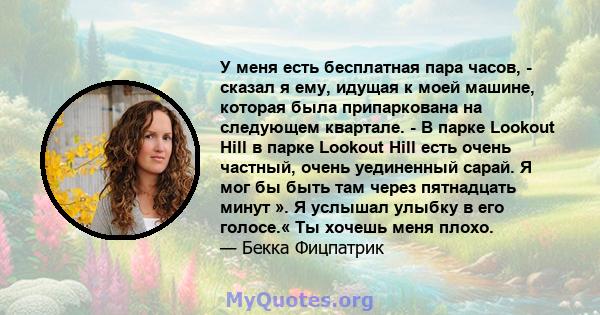 У меня есть бесплатная пара часов, - сказал я ему, идущая к моей машине, которая была припаркована на следующем квартале. - В парке Lookout Hill в парке Lookout Hill есть очень частный, очень уединенный сарай. Я мог бы