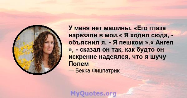 У меня нет машины. «Его глаза нарезали в мои.« Я ходил сюда, - объяснил я. - Я пешком ».« Ангел », - сказал он так, как будто он искренне надеялся, что я шучу Полем