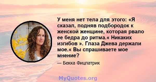 У меня нет тела для этого: «Я сказал, подняв подбородок к женской женщине, которая рвало ее бедра до ритма.« Никаких изгибов ». Глаза Джева держали мое.« Вы спрашиваете мое мнение?