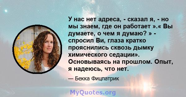 У нас нет адреса, - сказал я, - но мы знаем, где он работает ».« Вы думаете, о чем я думаю? » - спросил Ви, глаза кратко прояснились сквозь дымку химического седации». Основываясь на прошлом. Опыт, я надеюсь, что нет.