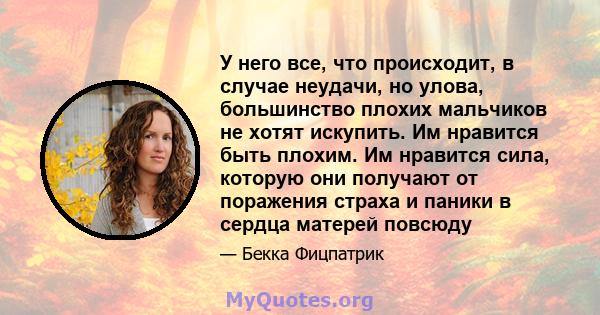 У него все, что происходит, в случае неудачи, но улова, большинство плохих мальчиков не хотят искупить. Им нравится быть плохим. Им нравится сила, которую они получают от поражения страха и паники в сердца матерей